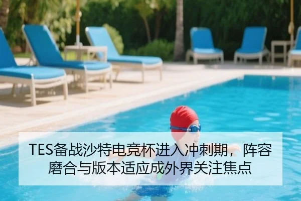 TES备战沙特电竞杯进入冲刺期，阵容磨合与版本适应成外界关注焦点